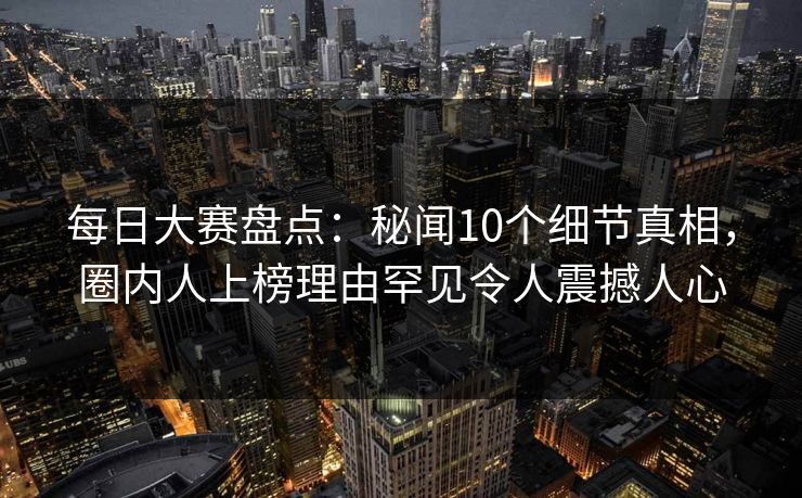 每日大赛盘点：秘闻10个细节真相，圈内人上榜理由罕见令人震撼人心