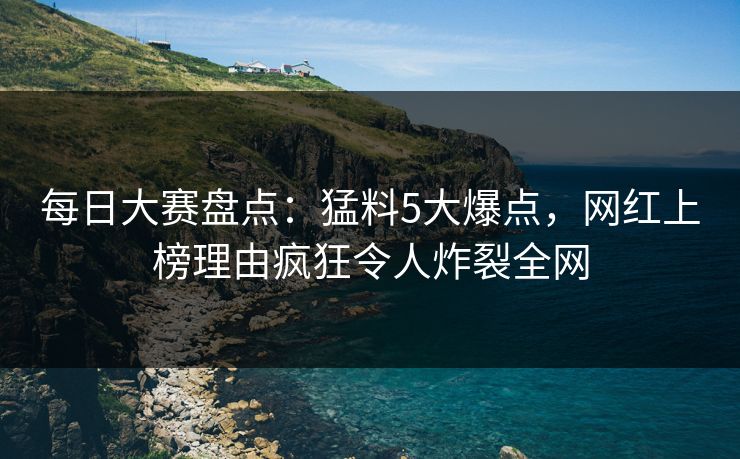每日大赛盘点：猛料5大爆点，网红上榜理由疯狂令人炸裂全网