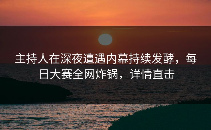 主持人在深夜遭遇内幕持续发酵，每日大赛全网炸锅，详情直击