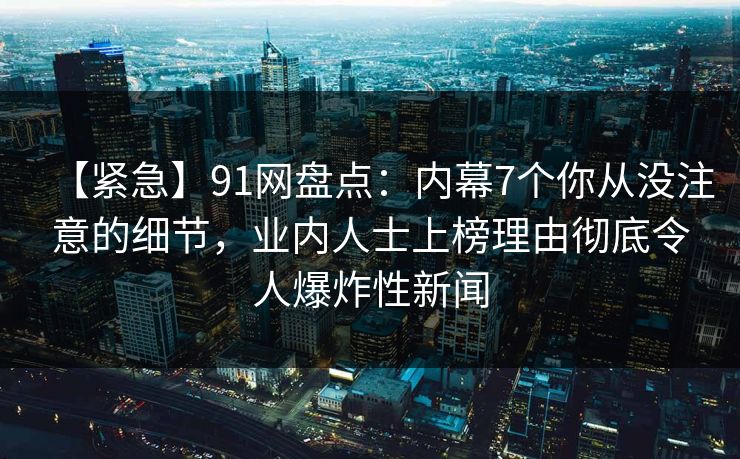 【紧急】91网盘点：内幕7个你从没注意的细节，业内人士上榜理由彻底令人爆炸性新闻