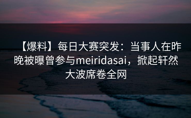 【爆料】每日大赛突发：当事人在昨晚被曝曾参与meiridasai，掀起轩然大波席卷全网