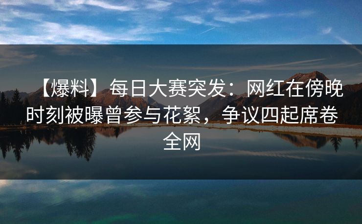 【爆料】每日大赛突发：网红在傍晚时刻被曝曾参与花絮，争议四起席卷全网