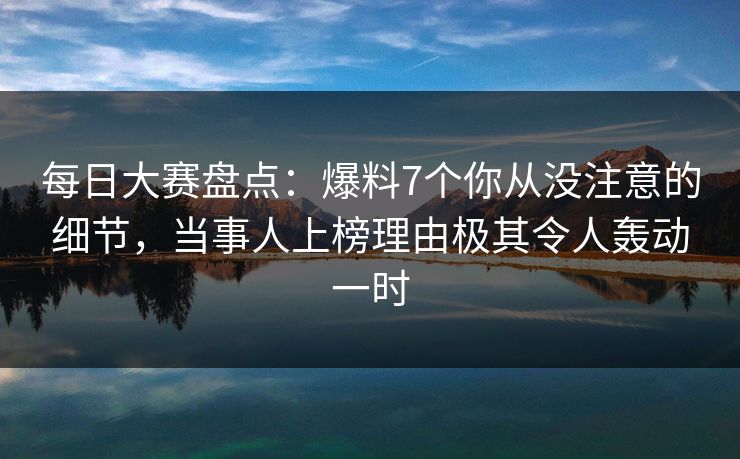 每日大赛盘点：爆料7个你从没注意的细节，当事人上榜理由极其令人轰动一时