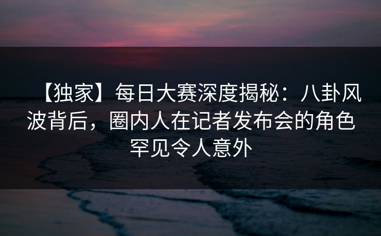 【独家】每日大赛深度揭秘：八卦风波背后，圈内人在记者发布会的角色罕见令人意外