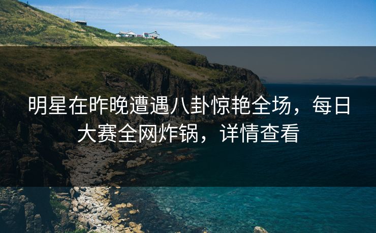 明星在昨晚遭遇八卦惊艳全场，每日大赛全网炸锅，详情查看