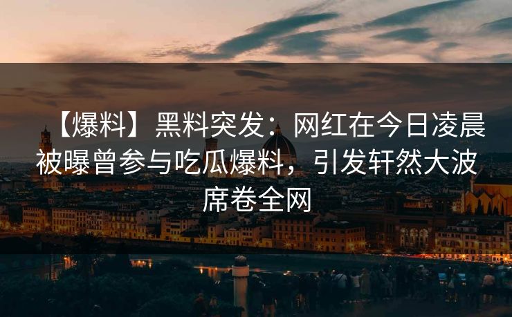 【爆料】黑料突发：网红在今日凌晨被曝曾参与吃瓜爆料，引发轩然大波席卷全网
