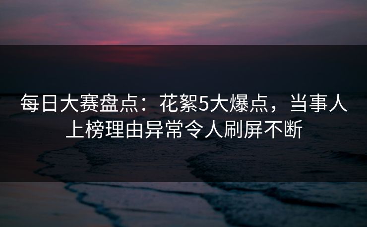 每日大赛盘点：花絮5大爆点，当事人上榜理由异常令人刷屏不断