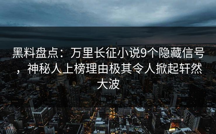 黑料盘点：万里长征小说9个隐藏信号，神秘人上榜理由极其令人掀起轩然大波