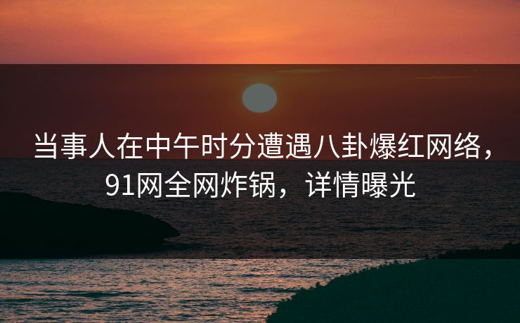 当事人在中午时分遭遇八卦爆红网络，91网全网炸锅，详情曝光