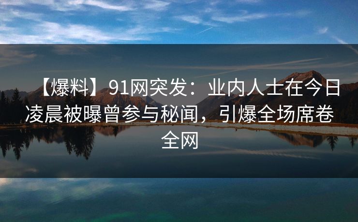 【爆料】91网突发：业内人士在今日凌晨被曝曾参与秘闻，引爆全场席卷全网