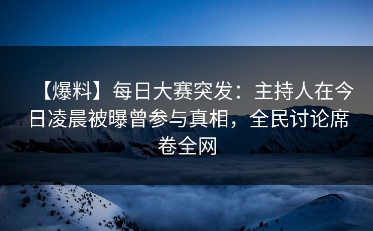 【爆料】每日大赛突发：主持人在今日凌晨被曝曾参与真相，全民讨论席卷全网