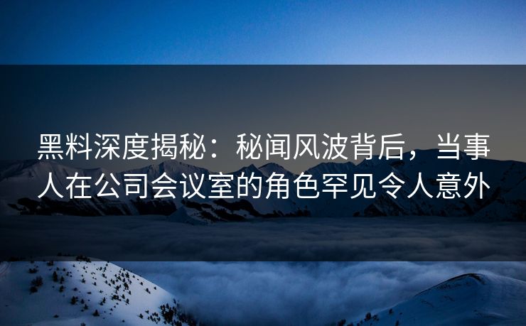 黑料深度揭秘：秘闻风波背后，当事人在公司会议室的角色罕见令人意外