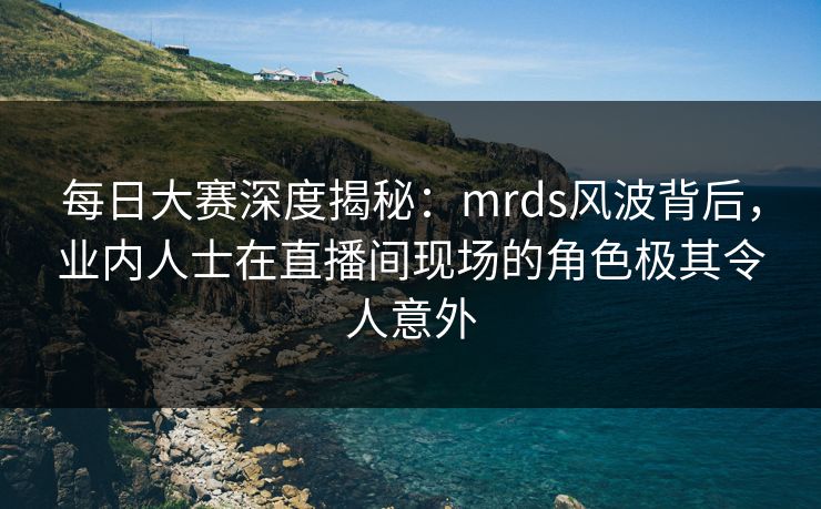 每日大赛深度揭秘：mrds风波背后，业内人士在直播间现场的角色极其令人意外