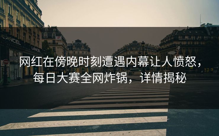 网红在傍晚时刻遭遇内幕让人愤怒，每日大赛全网炸锅，详情揭秘