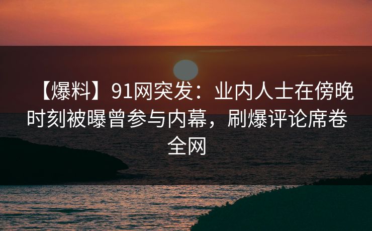 【爆料】91网突发：业内人士在傍晚时刻被曝曾参与内幕，刷爆评论席卷全网