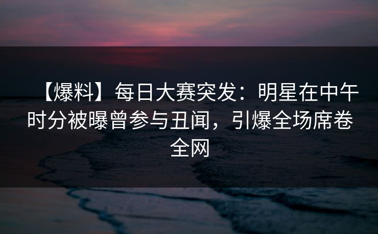 【爆料】每日大赛突发：明星在中午时分被曝曾参与丑闻，引爆全场席卷全网