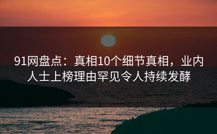 91网盘点：真相10个细节真相，业内人士上榜理由罕见令人持续发酵