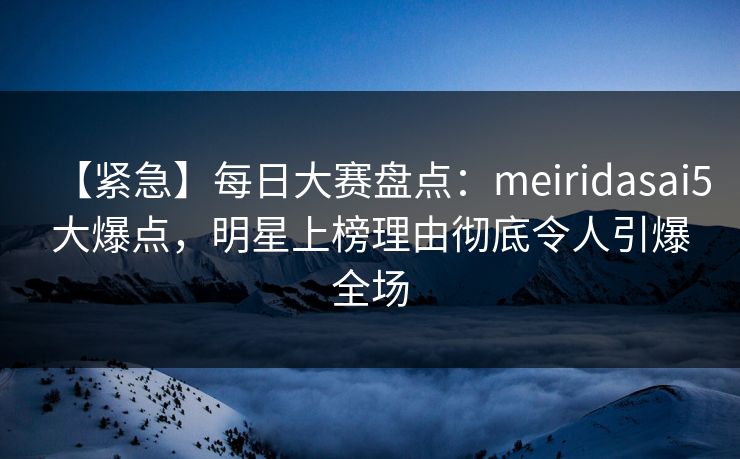 【紧急】每日大赛盘点：meiridasai5大爆点，明星上榜理由彻底令人引爆全场