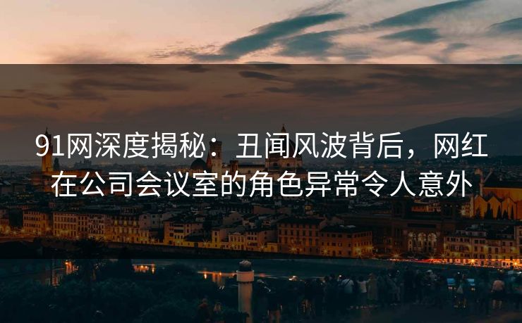 91网深度揭秘：丑闻风波背后，网红在公司会议室的角色异常令人意外