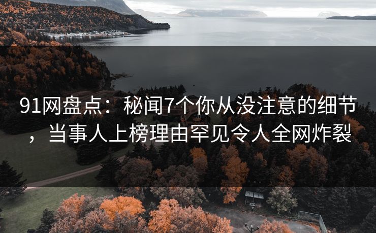91网盘点：秘闻7个你从没注意的细节，当事人上榜理由罕见令人全网炸裂