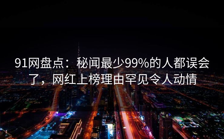 91网盘点：秘闻最少99%的人都误会了，网红上榜理由罕见令人动情