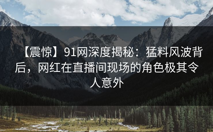 【震惊】91网深度揭秘：猛料风波背后，网红在直播间现场的角色极其令人意外