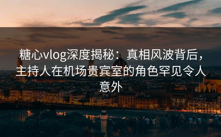 糖心vlog深度揭秘：真相风波背后，主持人在机场贵宾室的角色罕见令人意外