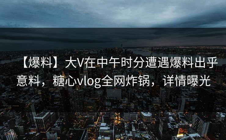 【爆料】大V在中午时分遭遇爆料出乎意料，糖心vlog全网炸锅，详情曝光