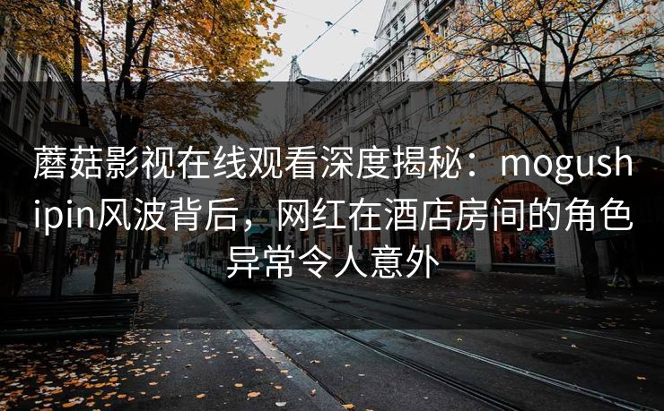 蘑菇影视在线观看深度揭秘：mogushipin风波背后，网红在酒店房间的角色异常令人意外