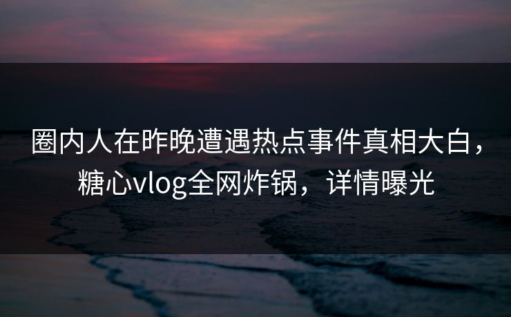 圈内人在昨晚遭遇热点事件真相大白，糖心vlog全网炸锅，详情曝光