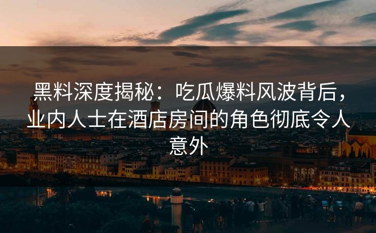 黑料深度揭秘：吃瓜爆料风波背后，业内人士在酒店房间的角色彻底令人意外