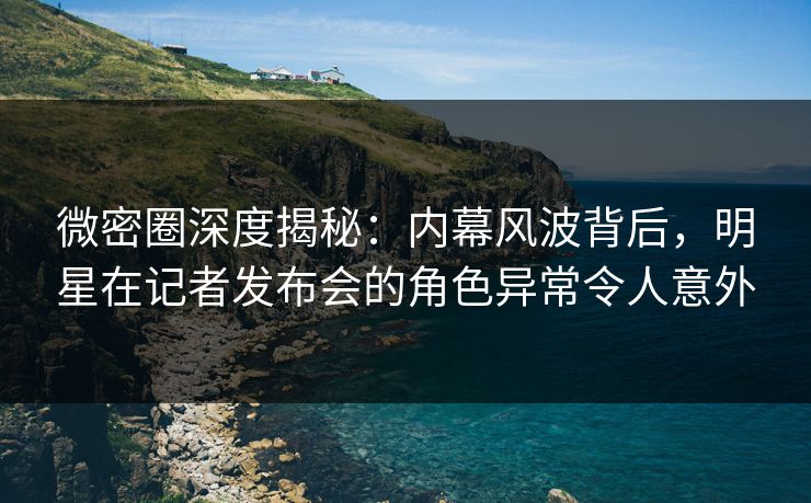 微密圈深度揭秘：内幕风波背后，明星在记者发布会的角色异常令人意外