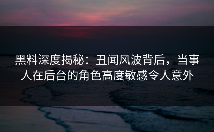 黑料深度揭秘：丑闻风波背后，当事人在后台的角色高度敏感令人意外