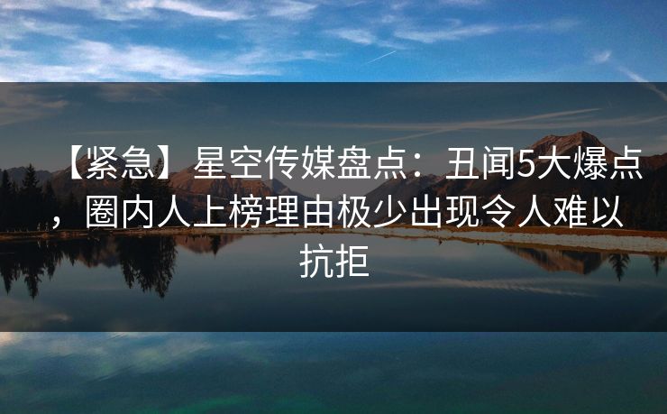 【紧急】星空传媒盘点：丑闻5大爆点，圈内人上榜理由极少出现令人难以抗拒