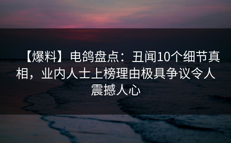 【爆料】电鸽盘点：丑闻10个细节真相，业内人士上榜理由极具争议令人震撼人心