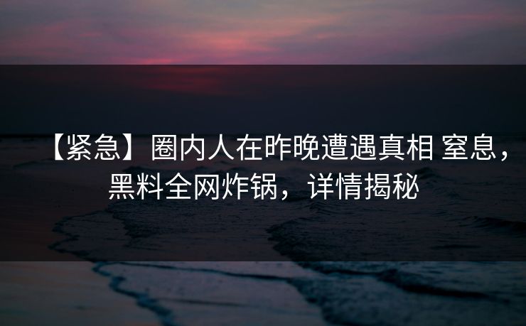 【紧急】圈内人在昨晚遭遇真相 窒息，黑料全网炸锅，详情揭秘