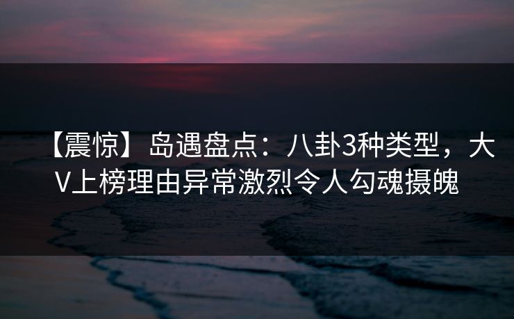 【震惊】岛遇盘点：八卦3种类型，大V上榜理由异常激烈令人勾魂摄魄