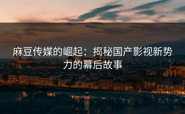 麻豆传媒的崛起：揭秘国产影视新势力的幕后故事