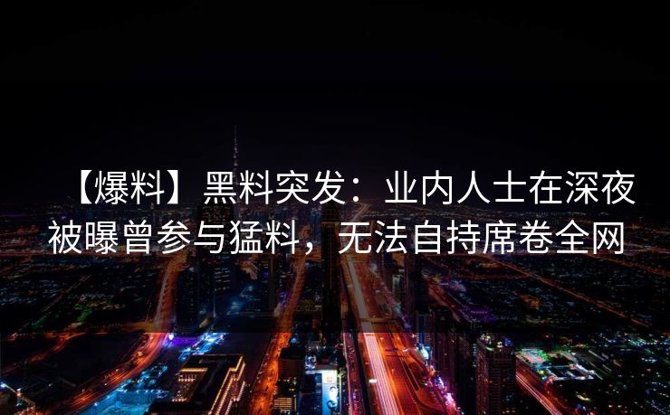 【爆料】黑料突发：业内人士在深夜被曝曾参与猛料，无法自持席卷全网