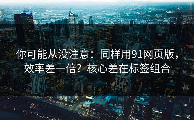你可能从没注意：同样用91网页版，效率差一倍？核心差在标签组合